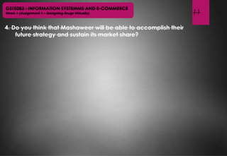 11
GST5083 : INFORMATION SYSTEMMS AND E-COMMERCE
Week 1 (Assignment 1 – Designing Drugs Virtually)
4. Do you think that Mashaweer will be able to accomplish their
future strategy and sustain its market share?
 