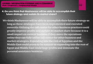 12
GST5083 : INFORMATION SYSTEMMS AND E-COMMERCE
Week 1 (Assignment 1 – Designing Drugs Virtually)
4. Do you think that Mashaweer will be able to accomplish their
future strategy and sustain its market share?
We think Mashaweer will be able to accomplish their future strategy as
long as these strategies have been implemented and executed
correctly. Utilizing the call center for other business practices could
greatly improve profits and sustain its market share because it is a
small impact on current business if they move the operations
online they can fully utilize call center for other business and
market strategies. Expanding into the rest of Egyptian and the
Middle East could prove to be success so expanding into the rest of
Egypt and Middle East could huge profits and dominate the
personal assistance business.
 