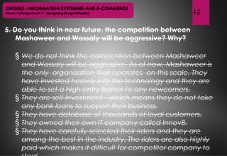 13
GST5083 : INFORMATION SYSTEMMS AND E-COMMERCE
Week 1 (Assignment 1 – Designing Drugs Virtually)
5. Do you think in near future, the competition between
Mashaweer and Wassaly will be aggressive? Why?
§ We do not think the competition between Mashaweer
and Wassaly will be aggressive. As of now, Mashaweer is
the only organization that operates on this scale. They
have invested heavily into the technology and they are
able to set a high entry barrier to any newcomers.
§ They are self-investment – which means they do not take
any bank loans to support their business.
§ They have database of thousands of loyal customers.
§ They owned their own IT company called Innov8.
§ They have carefully selected their riders and they are
among the best in the industry. The riders are also highly
paid which makes it difficult for competitor company to
 