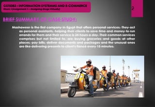 GST5083 : INFORMATION SYSTEMMS AND E-COMMERCE
Week 1(Assignment 1 – Designing Drugs Virtually)
BRIEF SUMMARY OF CASE STUDY:
2
Mashaweer is the first company in Egypt that offers personal services. They act
as personal assistants, helping their clients to save time and money to run
errands for them and their service is 24 hours a day. Their common services
comprises but not limited to, are buying groceries and goods at other
places, pay bills, deliver documents and packages and the unusual ones
are like delivering presents to client’s fiancé every 15 minutes.
 