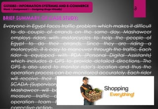 GST5083 : INFORMATION SYSTEMMS AND E-COMMERCE
Week 1 (Assignment 1 – Designing Drugs Virtually)
BRIEF SUMMARY OF CASE STUDY:
3
Everyone in Egypt faces traffic problem which makes it difficult
to do couple of errands on the same day. Mashaweer
employs riders with motorcycles to help the people of
Egypt to do their errands. Since they are riding a
motorcycle, it is easy to maneuver through the traffic. Each
rider is equipped with PDA (Personal Digital Assistants)
which includes a GPS to provide detailed directions. The
GPS is also used to monitor rider’s location and thus the
operation process can be monitored accurately. Each rider
will receive their tasks via their PDA handheld. Through
SCADA (Supervisory Control and Data Acquisition) system,
Mashaweer will be able to monitor all live orders and
measure traffic during rush hour, thus enabling the
operation team to react and try a preventive and
 