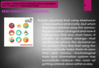 GST5083 : INFORMATION SYSTEMMS AND E-COMMERCE
Week 1 (Assignment 1 – Designing Drugs Virtually)
BRIEF SUMMARY OF CASE STUDY:
4
 
People assumed that using Mashweer
is too luxurious and costly, but when
they have started using the service,
this perception changed and now it
is a service that one must have. It
creates a cultural change that
significantly affects the demand on
the service. They find that using the
service actually helps them to save
time and money. Technological
tools and information system has
successfully reduce the cost of
getting errands done within a day.
 