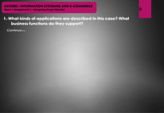 6
1. What kinds of applications are described in this case? What
business functions do they support?
GST5083 : INFORMATION SYSTEMMS AND E-COMMERCE
Week 1 (Assignment 1 – Designing Drugs Virtually)
Continue…
 