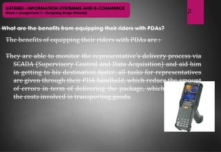 7
GST5083 : INFORMATION SYSTEMMS AND E-COMMERCE
Week 1 (Assignment 1 – Designing Drugs Virtually)
What are the benefits from equipping their riders with PDAs?
The benefits of equipping their riders with PDAs are :
They are able to monitor the representative’s delivery process via
SCADA (Supervisory Control and Data Acquisition) and aid him
in getting to his destination faster, all tasks for representatives
are given through their PDA handheld, which reduce the amount
of errors in term of delivering the package, which also reduce
the costs involved in transporting goods.
 