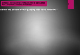 8
GST5083 : INFORMATION SYSTEMMS AND E-COMMERCE
Week 1 (Assignment 1 – Designing Drugs Virtually)
What are the benefits from equipping their riders with PDAs?
 