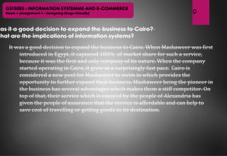 9
GST5083 : INFORMATION SYSTEMMS AND E-COMMERCE
Week 1 (Assignment 1 – Designing Drugs Virtually)
Was it a good decision to expand the business to Cairo?
What are the implications of information systems?
It was a good decision to expand the business to Cairo. When Mashaweer was first
introduced in Egypt, it captured 100% of market share for such a service,
because it was the first and only company of its nature. When the company
started operating in Cairo, it grew at a surprisingly fast pace. Cairo is
considered a new pool for Mashaweer to swim in which provides the
opportunity to further expand their business. Mashaweer being the pioneer in
the business has several advantages which makes them a stiff competitor. On
top of that, their service which is enjoyed by the people of Alexandria has
given the people of assurance that the service is affordable and can help to
save cost of travelling or getting goods to its destination.
 