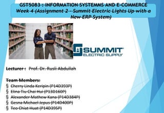 Team Members:
§ Cherry Linda Keripin (P14D393P)
§ Elina Tiu Chai Hui (P13D160P)
§ Alexander Mathew Kana (P14D384P)
§ Gesna Michael Jepus (P14D400P)
§ Teo Chiat Huat (P14D395P)
GST5083 : INFORMATION SYSTEMMS AND E-COMMERCE
Week 4 (Assignment 2 – Summit Electric Lights Up with a
New ERP System)
Lecturer : Prof. Dr. Rusli Abdullah
 