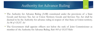 Authority for Advance Ruling 10
• The Authority for Advance Ruling (AAR) constituted under the provisions of a State
Goods and Services Tax Act or Union Territory Goods and Services Tax Act shall be
deemed to be the Authority for advance ruling in respect of that State or Union territory.
Sec 96 of CGST Act
• The Government shall appoint officers not below the rank of Joint Commissioner as
member of the Authority for Advance Ruling. Rule 103 of CGST Rules
 