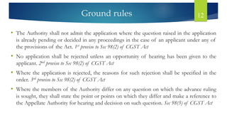 Ground rules 12
• The Authority shall not admit the application where the question raised in the application
is already pending or decided in any proceedings in the case of an applicant under any of
the provisions of the Act. 1st proviso to Sec 98(2) of CGST Act
• No application shall be rejected unless an opportunity of hearing has been given to the
applicant. 2nd proviso to Sec 98(2) of CGST Act
• Where the application is rejected, the reasons for such rejection shall be specified in the
order. 3rd proviso to Sec 98(2) of CGST Act
• Where the members of the Authority differ on any question on which the advance ruling
is sought, they shall state the point or points on which they differ and make a reference to
the Appellate Authority for hearing and decision on such question. Sec 98(5) of CGST Act
 