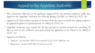 Appeal to the Appellate Authority 13
• The concerned officer(s) or the applicant, aggrieved by any advance ruling by AAR, may
appeal to the Appellate Authority for Advance Ruling (AAAR). Sec 100(1) of CGST Act
• Appeal to be filed within a period of 30 days from the date on which the ruling sought to
be appealed against is communicated. Sec 100(2) of CGST Act
• Appellate Authority may extend the 30 days period by another period not exceeding 30
days in case of any sufficient cause preventing the appellant to act. Proviso to Sec 100(2) of
CGST Act.
• Appeal to be filed by
• Applicant - In form GST ARA-02 accompanied by fee of Rs. 10,000 per Act
• Department – In form GST ARA-03 (without any fee)
 