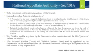 National Appellate Authority – Sec 101A 15
• To be constituted on the recommendations of the Council.
• National Appellate Authority shall consist of
• A President, who has been a Judge of the Supreme Court or is or has been the Chief Justice of a High Court,
or is or has been a Judge of a High Court for a period not less than 5 years,
• Technical Member (Centre) who is or has been a member of Indian Revenue (Customs and Central Excise)
Service, Group A, and has completed at least 15 years of service in Group A.
• Technical Member (State) who is or has been an officer of the State Government not below the rank of
Additional Commissioner of VAT or the Additional Commissioner of State tax with at least 3 years of
experience in the administration of an existing law or the State GST Act or in the field of finance and
taxation.
• The President shall be appointed by the Government after consultation with the Chief Justice of
India or his nominee.
• The Technical Member (Centre) and Technical Member (State) shall be appointed by the
Government on the recommendations of a Selection Committee consisting of such persons and in
such manner as may be prescribed.
Proposed as part of Finance (No. 2) Act, 2019
 