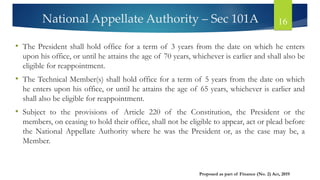 National Appellate Authority – Sec 101A 16
• The President shall hold office for a term of 3 years from the date on which he enters
upon his office, or until he attains the age of 70 years, whichever is earlier and shall also be
eligible for reappointment.
• The Technical Member(s) shall hold office for a term of 5 years from the date on which
he enters upon his office, or until he attains the age of 65 years, whichever is earlier and
shall also be eligible for reappointment.
• Subject to the provisions of Article 220 of the Constitution, the President or the
members, on ceasing to hold their office, shall not be eligible to appear, act or plead before
the National Appellate Authority where he was the President or, as the case may be, a
Member.
Proposed as part of Finance (No. 2) Act, 2019
 
