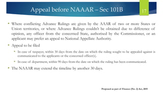 Appeal before NAAAR – Sec 101B 17
• Where conflicting Advance Rulings are given by the AAAR of two or more States or
Union territories, or where Advance Rulings couldn’t be obtained due to difference of
opinion, any officer from the concerned State, authorised by the Commissioner, or an
applicant may prefer an appeal to National Appellate Authority.
• Appeal to be filed
• In case of taxpayer, within 30 days from the date on which the ruling sought to be appealed against is
communicated to the applicants or the concerned officer(s).
• In case of department, within 90 days from the date on which the ruling has been communicated.
• The NAAAR may extend the timeline by another 30 days.
Proposed as part of Finance (No. 2) Act, 2019
 