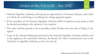Order of the NAAAR – Sec 101C 18
• National Appellate Authority, after giving an opportunity to be heard, shall pass such order
as it thinks fit, confirming or modifying the rulings appealed against.
• If the members of the National Appellate Authority differ in opinion on any point, it shall
be decided according to the opinion of the majority.
• The order shall be passed, as far as possible, within 90 days from the date of filing of the
appeal.
• Copy of the Advance Ruling pronounced by the National Appellate Authority shall be sent
to the applicant, the authorised officer(s), the Board, the Chief Commissioner and to the
Authority or Appellate Authority, as the case may be.
Proposed as part of Finance (No. 2) Act, 2019
 