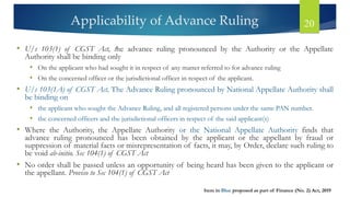 Applicability of Advance Ruling 20
• U/s 103(1) of CGST Act, the advance ruling pronounced by the Authority or the Appellate
Authority shall be binding only
• On the applicant who had sought it in respect of any matter referred to for advance ruling
• On the concerned officer or the jurisdictional officer in respect of the applicant.
• U/s 103(1A) of CGST Act, The Advance Ruling pronounced by National Appellate Authority shall
be binding on
• the applicant who sought the Advance Ruling, and all registered persons under the same PAN number.
• the concerned officers and the jurisdictional officers in respect of the said applicant(s)
• Where the Authority, the Appellate Authority or the National Appellate Authority finds that
advance ruling pronounced has been obtained by the applicant or the appellant by fraud or
suppression of material facts or misrepresentation of facts, it may, by Order, declare such ruling to
be void ab-initio. Sec 104(1) of CGST Act
• No order shall be passed unless an opportunity of being heard has been given to the applicant or
the appellant. Proviso to Sec 104(1) of CGST Act
Item in Blue proposed as part of Finance (No. 2) Act, 2019
 