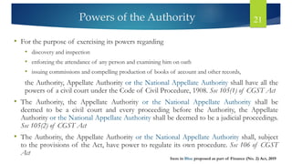 Powers of the Authority 21
• For the purpose of exercising its powers regarding
• discovery and inspection
• enforcing the attendance of any person and examining him on oath
• issuing commissions and compelling production of books of account and other records,
the Authority, Appellate Authority or the National Appellate Authority shall have all the
powers of a civil court under the Code of Civil Procedure, 1908. Sec 105(1) of CGST Act
• The Authority, the Appellate Authority or the National Appellate Authority shall be
deemed to be a civil court and every proceeding before the Authority, the Appellate
Authority or the National Appellate Authority shall be deemed to be a judicial proceedings.
Sec 105(2) of CGST Act
• The Authority, the Appellate Authority or the National Appellate Authority shall, subject
to the provisions of the Act, have power to regulate its own procedure. Sec 106 of CGST
Act
Item in Blue proposed as part of Finance (No. 2) Act, 2019
 