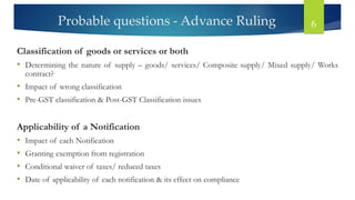 Probable questions - Advance Ruling 6
Classification of goods or services or both
• Determining the nature of supply – goods/ services/ Composite supply/ Mixed supply/ Works
contract?
• Impact of wrong classification
• Pre-GST classification & Post-GST Classification issues
Applicability of a Notification
• Impact of each Notification
• Granting exemption from registration
• Conditional waiver of taxes/ reduced taxes
• Date of applicability of each notification & its effect on compliance
 