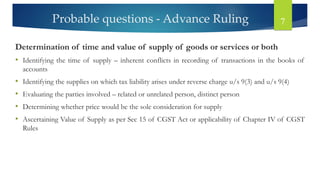 Probable questions - Advance Ruling 7
Determination of time and value of supply of goods or services or both
• Identifying the time of supply – inherent conflicts in recording of transactions in the books of
accounts
• Identifying the supplies on which tax liability arises under reverse charge u/s 9(3) and u/s 9(4)
• Evaluating the parties involved – related or unrelated person, distinct person
• Determining whether price would be the sole consideration for supply
• Ascertaining Value of Supply as per Sec 15 of CGST Act or applicability of Chapter IV of CGST
Rules
 