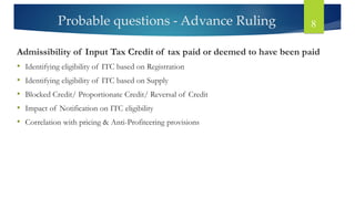 Probable questions - Advance Ruling 8
Admissibility of Input Tax Credit of tax paid or deemed to have been paid
• Identifying eligibility of ITC based on Registration
• Identifying eligibility of ITC based on Supply
• Blocked Credit/ Proportionate Credit/ Reversal of Credit
• Impact of Notification on ITC eligibility
• Correlation with pricing & Anti-Profiteering provisions
 