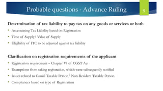 Probable questions - Advance Ruling 9
Determination of tax liability to pay tax on any goods or services or both
• Ascertaining Tax Liability based on Registration
• Time of Supply/ Value of Supply
• Eligibility of ITC to be adjusted against tax liability
Clarification on registration requirements of the applicant
• Registration requirement – Chapter VI of CGST Act
• Exemptions from taking registration, which were subsequently notified
• Issues related to Casual Taxable Person/ Non-Resident Taxable Person
• Compliances based on type of Registration
 