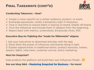 10
FINAL TAKEAWAYS (CONT’D)
Conducting Takeovers – How?
✓ Create a vision specific to a certain audience, product, or event.
✓ Exchange passwords, create a temporary login if necessary.
✓ Tune in real-time to ensure talent is staying on brand. Delete off-brand.
✓ Trust the influencer and include them in ideation from the beginning.
✓ Report back with metrics, screenshots, Emoticode clicks, ROI.
Executive Buy-In: Fighting the “made for Millennials” stigma:
1: Ask your executives to download and play with the app.  
2: Show them the power of influencer and brands doing it right.
3: Explain opportunities in traditional terms: product launches, trailers,
teasers, Q&As, interviews, customer service, direct marketing.
Next for Snapchat?
Kate predicts the platform will build their own Influencer Model… 🤔
See our blog Q&A - Mastering Snapchat for Business - for more!
 