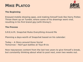 14
MIKE PLATCO
The Beginning
Enjoyed mobile drawing apps, and making himself look like Harry Potter.
Threw them up on Tumblr, where some of his drawings went viral,
resulting in his first brand gig (with Disney!).
The Process
S.R.E.A.M.: Snapchat Rules Everything Around Me
Planning a days-worth of Snapchat based on his calendar:
Today – A Story around Gone Social
Tomorrow – Nerf gun battles at Toys-R-Us
Now repurposes content from the last two years to give himself a break,
but constantly thinking about what to post next, even two weeks out.
 