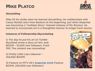 15
MIKE PLATCO
Storytelling
Mike hit his stride when he learned storytelling. He collaborated with
Casey Neistat (also from Boston) at the beginning, just when Snapchat
was becoming a “multiple Story” channel (release of My Stories). He
learned to incorporate art in a thoughtful manner to longer-form stories.
Instances of Followership Skyrocketing
1) The day he put his art on Tumblr.  
Buzzfeed wrote a story on him, and,  
BOOM – 15,000 new followers. From  
100. The content was resonating!
2) Pretty Little Liars takeover –  
150,000 BOOM!
3) Feature on MTV UK’s Snapchat Artist Feature  
BOOM, 200,000 new followers!
 