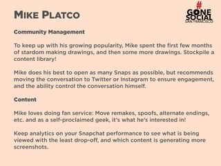 16
MIKE PLATCO
Community Management
To keep up with his growing popularity, Mike spent the first few months
of stardom making drawings, and then some more drawings. Stockpile a
content library!
Mike does his best to open as many Snaps as possible, but recommends
moving the conversation to Twitter or Instagram to ensure engagement,
and the ability control the conversation himself.
Content
Mike loves doing fan service: Move remakes, spoofs, alternate endings,
etc. and as a self-proclaimed geek, it’s what he’s interested in!
Keep analytics on your Snapchat performance to see what is being
viewed with the least drop-off, and which content is generating more
screenshots.
 