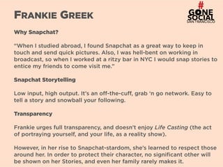 19
FRANKIE GREEK
Why Snapchat?
“When I studied abroad, I found Snapchat as a great way to keep in
touch and send quick pictures. Also, I was hell-bent on working in
broadcast, so when I worked at a ritzy bar in NYC I would snap stories to
entice my friends to come visit me.”
Snapchat Storytelling
Low input, high output. It’s an off-the-cuff, grab ‘n go network. Easy to
tell a story and snowball your following.
Transparency
Frankie urges full transparency, and doesn’t enjoy Life Casting (the act
of portraying yourself, and your life, as a reality show).
However, in her rise to Snapchat-stardom, she’s learned to respect those
around her. In order to protect their character, no significant other will
be shown on her Stories, and even her family rarely makes it.
 