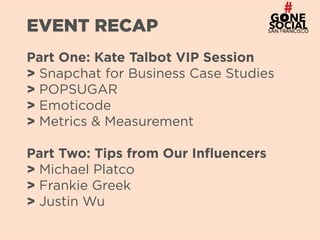 2
EVENT RECAP
Part One: Kate Talbot VIP Session 
> Snapchat for Business Case Studies 
> POPSUGAR 
> Emoticode 
> Metrics & Measurement
Part Two: Tips from Our Influencers 
> Michael Platco 
> Frankie Greek 
> Justin Wu
 