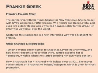 21
FRANKIE GREEK
Frankie’s Favorite Story
The partnership with the Times Square for New Years Eve. She hung out
with NYPD policemen, FDNY firemen, Wiz Khalifa and Demi Lovato, and
even two elderly Italian ladies who had flown in solely for the drop. Her
Story was viewed all over the world.
Capturing this experience in a new, interesting way was a highlight for
Frankie.
Other Channels & Repurposing
Tumblr: Favorite channel prior to Snapchat. Loved the anonymity, and
how niche Fandoms already exist there. Tumblr exposed her to
YouTubers, which is when she started creating her own video content.
Now: Snapchat is her #1 channel with Twitter close at #2 … She moves
conversations off Snapchat to Twitter/Instagram, which is great for cross
promotion.
 