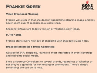 22
FRANKIE GREEK
Video Creation & Planning
Frankie was clear in that she doesn’t spend time planning snaps, and has
never spent over 11 seconds on a single snap.
Snapchat Stories are today’s version of YouTube Daily Vlogs.
9 / 19 / 2016
Frankie starts every new day of snapping with that day’s Date Filter.
Broadcast Interests & Brand Consulting
Outside of 24/7 snapping, Frankie is most interested in event coverage
and real-time social media.
She’s a Strategy Consultant to several brands, regardless of whether or
not they’re a good fit for her hosting or promotions. There’s always
something she can do to help.
 