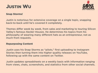 25
JUSTIN WU
Snap Storms!
Justin is notorious for extensive coverage on a single topic, snapping
back-to-back until he’s covered it completely.
Themes differ week by week, from sales and marketing to touring Silicon
Valley’s famous Hacker Houses. He determines his topics from his
philosophy of wearing many different hats as an entrepreneur, not as
much from requests.
Repurposing Content
Justin uses his Snap Storms as “pilots,” first uploading to Instagram
Stories then turning them into higher quality releases on YouTube,
following up with the same content on Twitter.
Justin updates spreadsheets on a weekly basis with information ranging
from views, chats, screenshots, and statistics from other social channels.
 