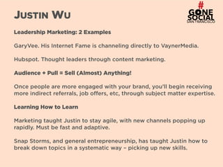 27
JUSTIN WU
Leadership Marketing: 2 Examples
GaryVee. His Internet Fame is channeling directly to VaynerMedia.
Hubspot. Thought leaders through content marketing.
Audience + Pull = Sell (Almost) Anything!
Once people are more engaged with your brand, you’ll begin receiving
more indirect referrals, job offers, etc, through subject matter expertise.
Learning How to Learn
Marketing taught Justin to stay agile, with new channels popping up
rapidly. Must be fast and adaptive.
Snap Storms, and general entrepreneurship, has taught Justin how to
break down topics in a systematic way – picking up new skills.
 