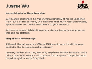 28
JUSTIN WU
Humanizing to be More Relatable
Justin once announced he was killing a company of his via Snapchat.
High levels of transparency will make you that much more personable,
approachable, and create attachment to your audience.
Justin also enjoys highlighting others’ stories, journeys, and progress
through his platform.
Snapchat’s Shortcomings
Although the network has 100’s of Millions of users, it’s still lagging
behind in the Entrepreneurship category.
Industry leaders (like GaryVee) may only have 20-30K followers, while
others have 1-5K, which is still massive for the space. The professional
crowd has yet to adopt Snapchat.
 