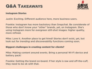 29
Q&A TAKEAWAYS
Instagram Stories
Justin: Exciting. Different audience here, more business-users.
Frankie: Instagram has more backstory than Snapchat. Be considerate of
those who don’t know your “other” brands, yet, on Instagram. She’s
using Instagram more for evergreen still-shot images: higher quality,
more refined.
Mike: Love it. Another place to get hired! Stories don’t exist, yet, but
look out for trending and discoverability functions coming soon.
Biggest challenges in creating content for clients?
Mike: Making content around events. Bring a personal Wi-Fi device and
battery pack!
Frankie: Getting the brand on-board. If her style is raw and off-the-cuff,
they need to be ok with that.
 