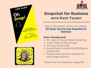 3
Snapchat for Business 
WITH KATE TALBOT
Kate is the Author of the new release,
Oh Snap! You Can Use Snapchat for
Business
Kate’s Background:
✓ 10+ years in Social Media Marketing
✓ Virgin America Social Lead
✓ Kiva.org Social Lead
✓ Social Media Examiner & KISSMetrics
Contributor
✓ Proven online growth marketer at
early stage startups
Follow Kate on Snapchat: kataya102
 