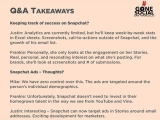 31
Q&A TAKEAWAYS
Keeping track of success on Snapchat?
Justin: Analytics are currently limited, but he’ll keep week-by-week stats
in Excel sheets. Screenshots, call-to-actions outside of Snapchat, and the
growth of his email list.
Frankie: Personally, she only looks at the engagement on her Stories.
Real, personal, and resonating interest on what she’s posting. For
brands, she’ll look at screenshots and # of submissions.
Snapchat Ads – Thoughts?
Mike: We have zero control over this. The ads are targeted around the
person’s individual demographics.
Frankie: Unfortunately, Snapchat doesn’t need to invest in their
homegrown talent in the way we see from YouTube and Vine.
Justin: Interesting – Snapchat can now target ads in Stories around email
addresses. Exciting development for marketers.
 