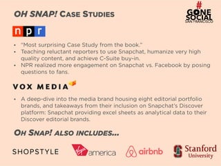4
OH SNAP! CASE STUDIES
• “Most surprising Case Study from the book.”
• Teaching reluctant reporters to use Snapchat, humanize very high
quality content, and achieve C-Suite buy-in.
• NPR realized more engagement on Snapchat vs. Facebook by posing
questions to fans.
• A deep-dive into the media brand housing eight editorial portfolio
brands, and takeaways from their inclusion on Snapchat’s Discover
platform: Snapchat providing excel sheets as analytical data to their
Discover editorial brands.
OH SNAP! ALSO INCLUDES…
 