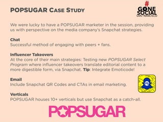 5
POPSUGAR CASE STUDY
We were lucky to have a POPSUGAR marketer in the session, providing
us with perspective on the media company’s Snapchat strategies.
Chat
Successful method of engaging with peers + fans.
Influencer Takeovers
At the core of their main strategies: Testing new POPSUGAR Select
Program where influencer takeovers translate editorial content to a
more digestible form, via Snapchat. Tip: Integrate Emoticode!
Email
Include Snapchat QR Codes and CTAs in email marketing.
Verticals
POPSUGAR houses 10+ verticals but use Snapchat as a catch-all.
 
