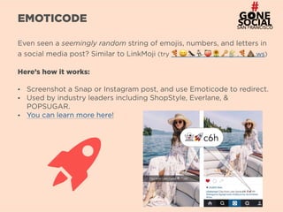 6
EMOTICODE
Even seen a seemingly random string of emojis, numbers, and letters in
a social media post? Similar to LinkMoji (try 🍕 😀 🐜 🏂 🍑 🌻 🔑 🌾 .🍕 💩 .ws)
Here’s how it works:
• Screenshot a Snap or Instagram post, and use Emoticode to redirect.
• Used by industry leaders including ShopStyle, Everlane, &
POPSUGAR.
• You can learn more here!
 