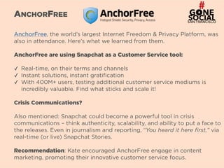7
ANCHORFREE
AnchorFree, the world’s largest Internet Freedom & Privacy Platform, was
also in attendance. Here’s what we learned from them.
AnchorFree are using Snapchat as a Customer Service tool: 
✓ Real-time, on their terms and channels
✓ Instant solutions, instant gratification
✓ With 400M+ users, testing additional customer service mediums is
incredibly valuable. Find what sticks and scale it!
Crisis Communications?
Also mentioned: Snapchat could become a powerful tool in crisis
communications – think authenticity, scalability, and ability to put a face to
the releases. Even in journalism and reporting, “You heard it here first,” via
real-time (or live) Snapchat Stories.
Recommendation: Kate encouraged AnchorFree engage in content
marketing, promoting their innovative customer service focus.
 