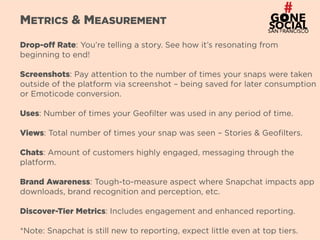 8
METRICS & MEASUREMENT
Drop-off Rate: You’re telling a story. See how it’s resonating from
beginning to end!
Screenshots: Pay attention to the number of times your snaps were taken
outside of the platform via screenshot – being saved for later consumption
or Emoticode conversion.
Uses: Number of times your Geofilter was used in any period of time.
Views: Total number of times your snap was seen – Stories & Geofilters.
Chats: Amount of customers highly engaged, messaging through the
platform.
Brand Awareness: Tough-to-measure aspect where Snapchat impacts app
downloads, brand recognition and perception, etc.
Discover-Tier Metrics: Includes engagement and enhanced reporting.
*Note: Snapchat is still new to reporting, expect little even at top tiers.
 
