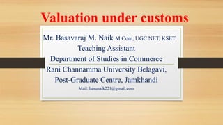 Valuation under customs
Mr. Basavaraj M. Naik M.Com, UGC NET, KSET
Teaching Assistant
Department of Studies in Commerce
Rani Channamma University Belagavi,
Post-Graduate Centre, Jamkhandi
Mail: basunaik221@gmail.com
 