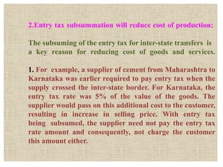 2.Entry tax subsummation will reduce cost of production:
The subsuming of the entry tax for inter-state transfers is
a key reason for reducing cost of goods and services.
1. For example, a supplier of cement from Maharashtra to
Karnataka was earlier required to pay entry tax when the
supply crossed the inter-state border. For Karnataka, the
entry tax rate was 5% of the value of the goods. The
supplier would pass on this additional cost to the customer,
resulting in increase in selling price. With entry tax
being subsumed, the supplier need not pay the entry tax
rate amount and consequently, not charge the customer
this amount either.
 