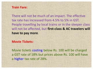 Train Fare:
There will not be much of an impact. The effective
tax rate has increased from 4.5% to 5% in GST.
People travelling by local trains or in the sleeper class
will not be affected, but first-class & AC travelers will
have to pay more.
Movie Tickets:
Movie tickets costing below Rs. 100 will be charged
a GST rate of 18% but prices above Rs. 100 will have
a higher tax rate of 28%.
 