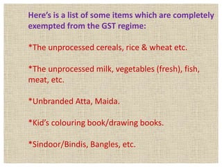 Here’s is a list of some items which are completely
exempted from the GST regime:
*The unprocessed cereals, rice & wheat etc.
*The unprocessed milk, vegetables (fresh), fish,
meat, etc.
*Unbranded Atta, Maida.
*Kid’s colouring book/drawing books.
*Sindoor/Bindis, Bangles, etc.
 