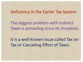 Deficiency in the Earlier Tax System:
The biggest problem with Indirect
Taxes is prevailing since its inception.
It is a well-known issue called Tax on
Tax or Cascading Effect of Taxes.
 