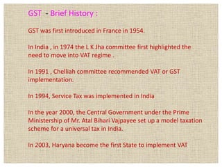 GST - Brief History :
GST was first introduced in France in 1954.
In India , in 1974 the L K Jha committee first highlighted the
need to move into VAT regime .
In 1991 , Chelliah committee recommended VAT or GST
implementation.
In 1994, Service Tax was implemented in India
In the year 2000, the Central Government under the Prime
Ministership of Mr. Atal Bihari Vajpayee set up a model taxation
scheme for a universal tax in India.
In 2003, Haryana become the first State to implement VAT
 