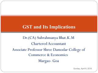 Dr.(CA) Subrahmanya Bhat.K.M
CharteredAccountant
Associate Professor Shree Damodar College of
Commerce & Economics
Margao- Goa
GST and Its Implications
Sunday, April 8, 2018
 
